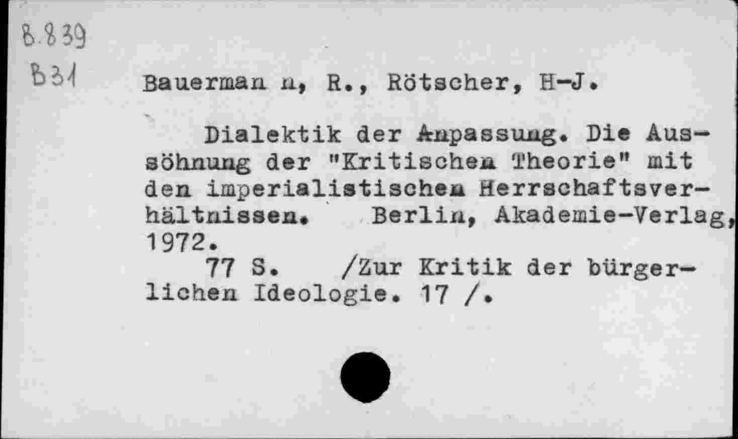 ﻿M39
Bauerman n, R., Rötscher, H-J.
Dialektik der Anpassung. Die Aussöhnung der "Kritischen Theorie” mit den imperialistischen Herrschaftsver-hältnissen» Berlin, Akademie-Verlag 1972.
77 S. /Zur Kritik der bürgerlichen Ideologie. 17 /•